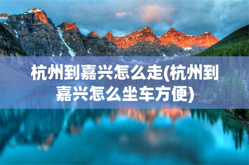 杭州到嘉兴怎么走(杭州到嘉兴怎么坐车方便)