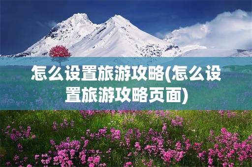 怎么设置旅游攻略(怎么设置旅游攻略页面)