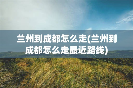 兰州到成都怎么走(兰州到成都怎么走最近路线)