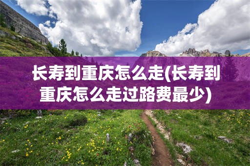 长寿到重庆怎么走(长寿到重庆怎么走过路费最少)