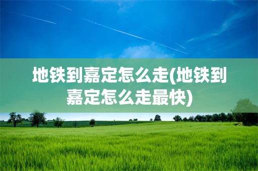 地铁到嘉定怎么走(地铁到嘉定怎么走最快)