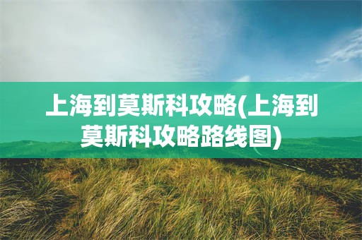 上海到莫斯科攻略(上海到莫斯科攻略路线图)