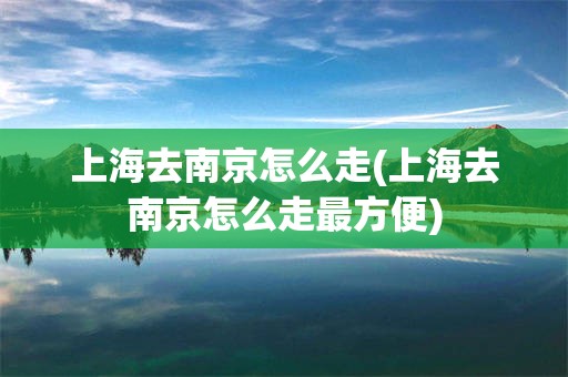 上海去南京怎么走(上海去南京怎么走最方便)