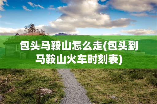 包头马鞍山怎么走(包头到马鞍山火车时刻表)