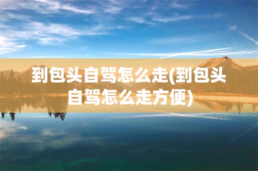 到包头自驾怎么走(到包头自驾怎么走方便)