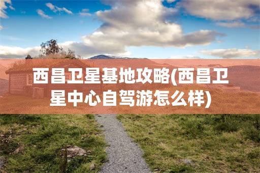西昌卫星基地攻略(西昌卫星中心自驾游怎么样)