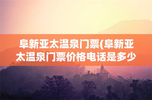阜新亚太温泉门票(阜新亚太温泉门票价格电话是多少)