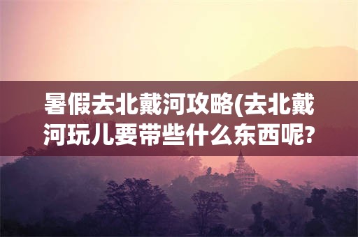 暑假去北戴河攻略(去北戴河玩儿要带些什么东西呢?)