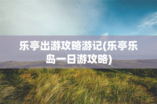 乐亭出游攻略游记(乐亭乐岛一日游攻略)