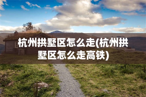 杭州拱墅区怎么走(杭州拱墅区怎么走高铁)