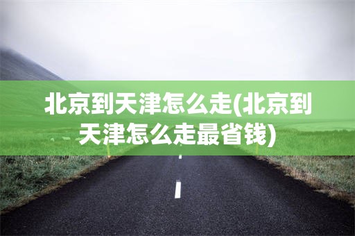 北京到天津怎么走(北京到天津怎么走最省钱)