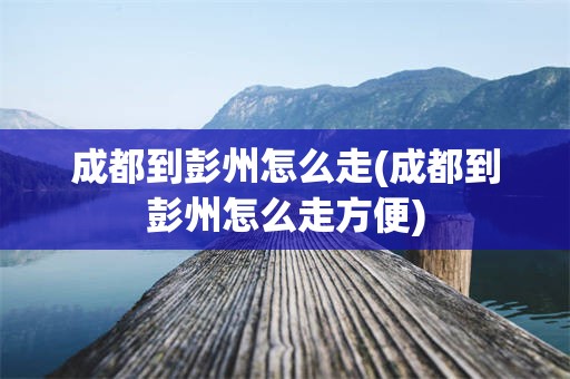 成都到彭州怎么走(成都到彭州怎么走方便)