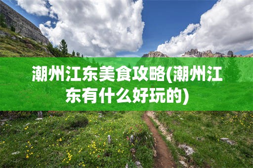 潮州江东美食攻略(潮州江东有什么好玩的)