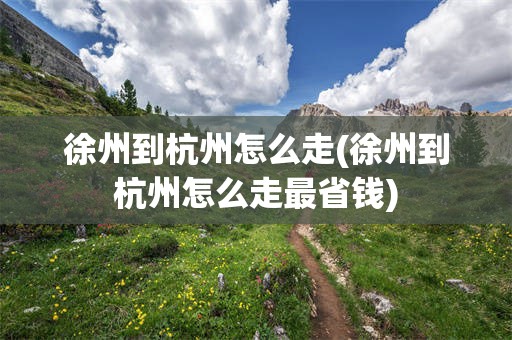 徐州到杭州怎么走(徐州到杭州怎么走最省钱)