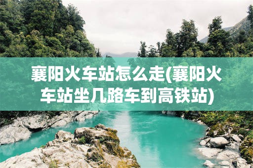 襄阳火车站怎么走(襄阳火车站坐几路车到高铁站)