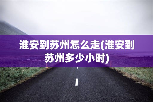 淮安到苏州怎么走(淮安到苏州多少小时)