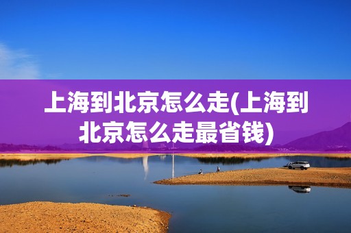 上海到北京怎么走(上海到北京怎么走最省钱)