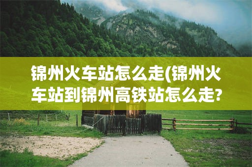 锦州火车站怎么走(锦州火车站到锦州高铁站怎么走?)