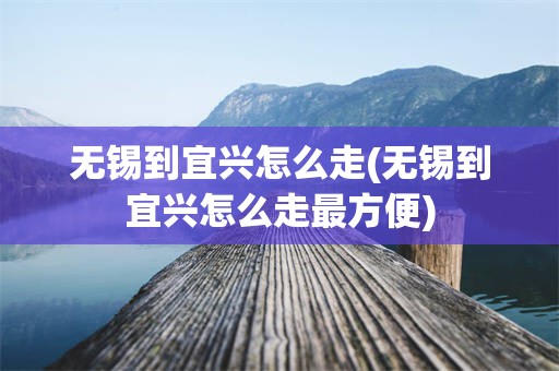 无锡到宜兴怎么走(无锡到宜兴怎么走最方便)
