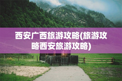 西安广西旅游攻略(旅游攻略西安旅游攻略)