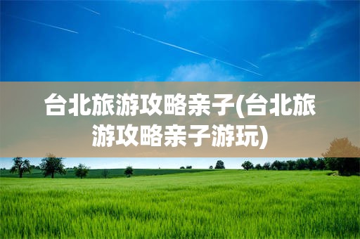 台北旅游攻略亲子(台北旅游攻略亲子游玩)