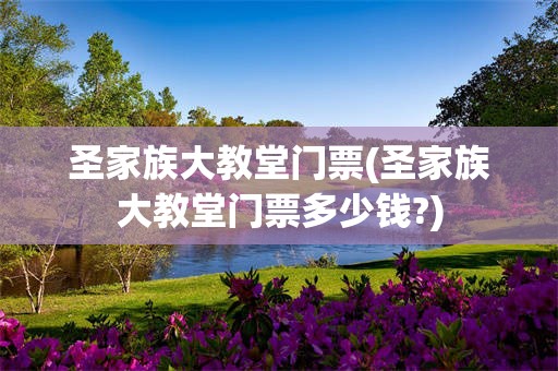 圣家族大教堂门票(圣家族大教堂门票多少钱?)