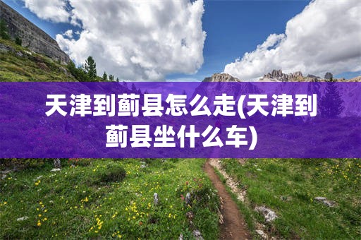 天津到蓟县怎么走(天津到蓟县坐什么车)