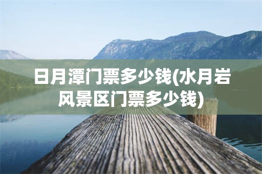 日月潭门票多少钱(水月岩风景区门票多少钱)