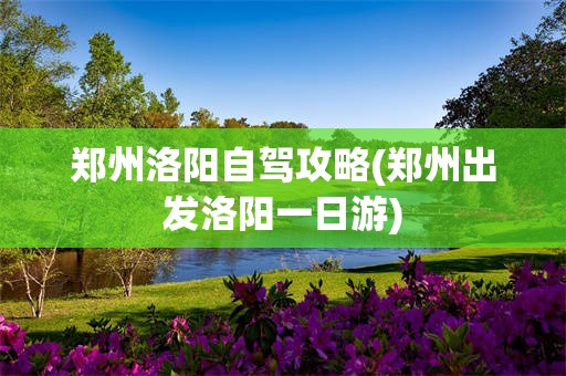 郑州洛阳自驾攻略(郑州出发洛阳一日游)