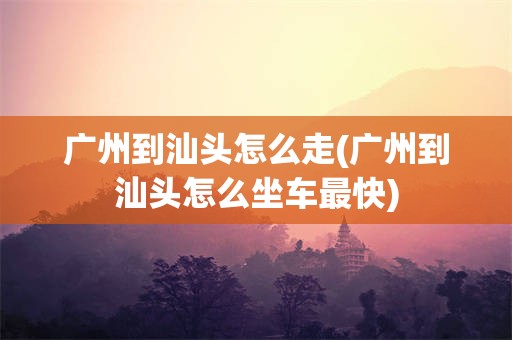 广州到汕头怎么走(广州到汕头怎么坐车最快)