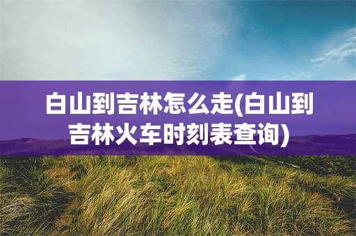 白山到吉林怎么走(白山到吉林火车时刻表查询)