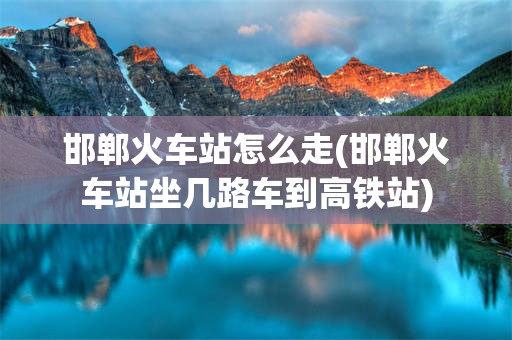 邯郸火车站怎么走(邯郸火车站坐几路车到高铁站)
