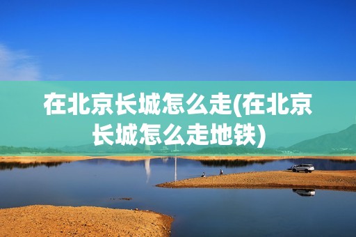 在北京长城怎么走(在北京长城怎么走地铁)