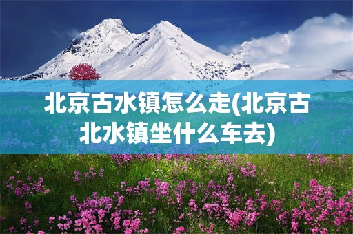 北京古水镇怎么走(北京古北水镇坐什么车去)