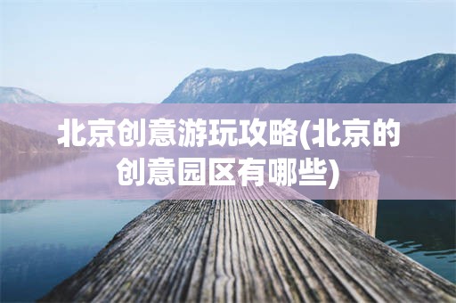 北京创意游玩攻略(北京的创意园区有哪些)