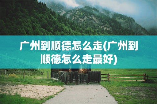 广州到顺德怎么走(广州到顺德怎么走最好)