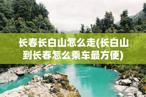 长春长白山怎么走(长白山到长春怎么乘车最方便)
