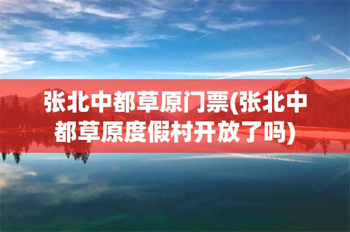 张北中都草原门票(张北中都草原度假村开放了吗)