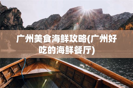 广州美食海鲜攻略(广州好吃的海鲜餐厅)