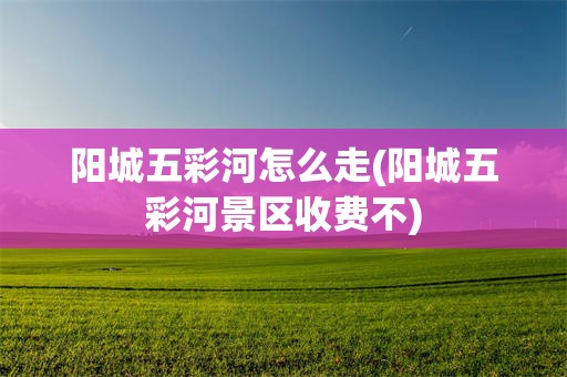 阳城五彩河怎么走(阳城五彩河景区收费不)