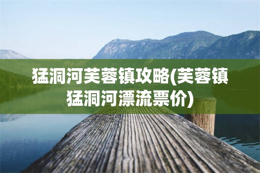 猛洞河芙蓉镇攻略(芙蓉镇猛洞河漂流票价)