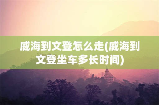 威海到文登怎么走(威海到文登坐车多长时间)