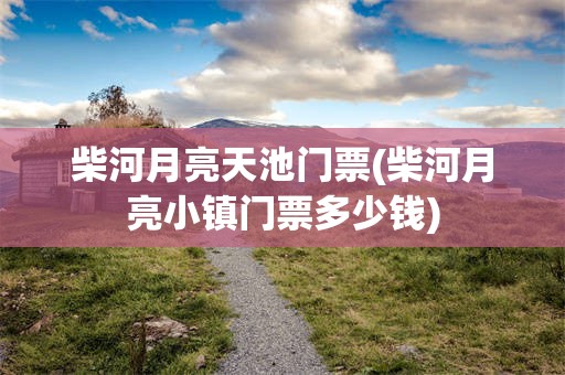 柴河月亮天池门票(柴河月亮小镇门票多少钱)