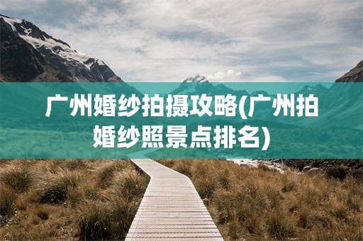 广州婚纱拍摄攻略(广州拍婚纱照景点排名)