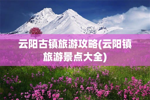云阳古镇旅游攻略(云阳镇旅游景点大全)