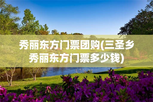 秀丽东方门票团购(三圣乡秀丽东方门票多少钱)