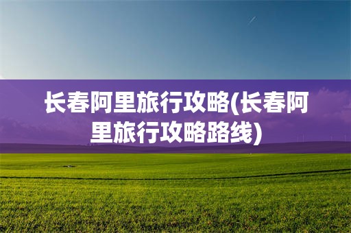 长春阿里旅行攻略(长春阿里旅行攻略路线)