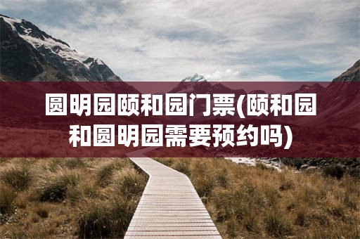 圆明园颐和园门票(颐和园和圆明园需要预约吗)