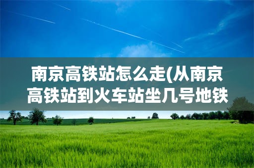 南京高铁站怎么走(从南京高铁站到火车站坐几号地铁)