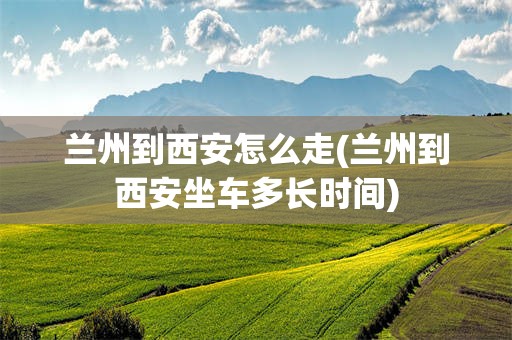 兰州到西安怎么走(兰州到西安坐车多长时间)